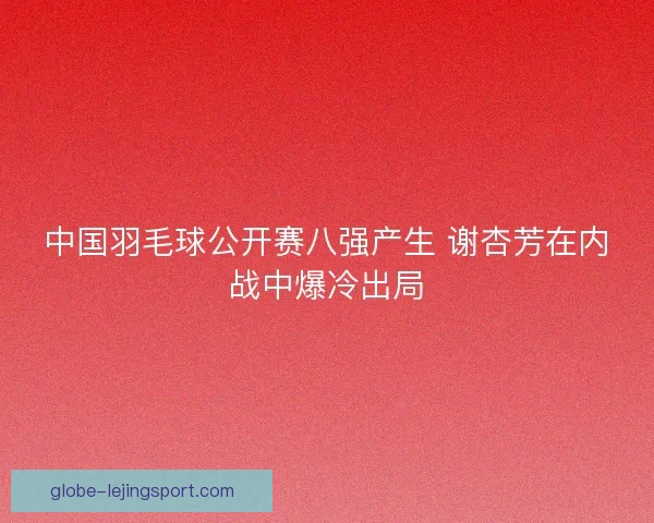 中国羽毛球公开赛八强产生 谢杏芳在内战中爆冷出局