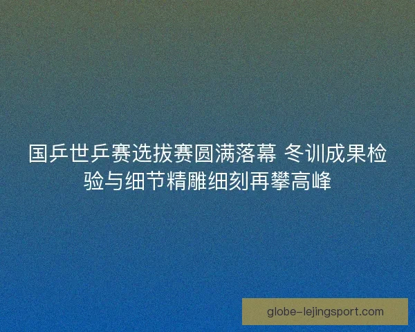 国乒世乒赛选拔赛圆满落幕 冬训成果检验与细节精雕细刻再攀高峰