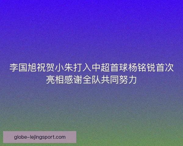 李国旭祝贺小朱打入中超首球杨铭锐首次亮相感谢全队共同努力
