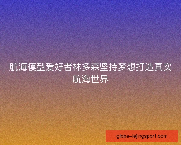 航海模型爱好者林多森坚持梦想打造真实航海世界